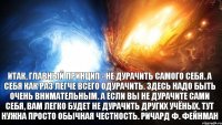 Итак, главный принцип - не дурачить самого себя. А себя как раз легче всего одурачить. Здесь надо быть очень внимательным. А если вы не дурачите сами себя, вам легко будет не дурачить других учёных. Тут нужна просто обычная честность. Ричард Ф. Фейнман