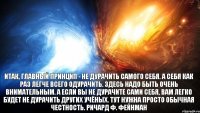 Итак, главный принцип - не дурачить самого себя. А себя как раз легче всего одурачить. Здесь надо быть очень внимательным. А если вы не дурачите сами себя, вам легко будет не дурачить других учёных. Тут нужна просто обычная честность. Ричард Ф. Фейнман