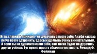 Итак, главный принцип - не дурачить самого себя. А себя как раз легче всего одурачить. Здесь надо быть очень внимательным. А если вы не дурачите сами себя, вам легко будет не дурачить других учёных. Тут нужна просто обычная честность. Ричард Ф. Фейнман