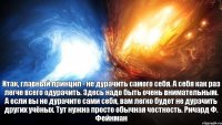 Итак, главный принцип - не дурачить самого себя. А себя как раз легче всего одурачить. Здесь надо быть очень внимательным. А если вы не дурачите сами себя, вам легко будет не дурачить других учёных. Тут нужна просто обычная честность. Ричард Ф. Фейнман