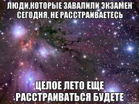 Люди,которые завалили экзамен сегодня, не расстраиваетесь целое лето еще расстраиваться будете