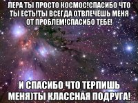 лера ты просто космос!спасибо что ты есть!ты всегда отвлечёшь меня от проблем!спасибо тебе! и спасибо что терпишь меня)ты классная подруга!