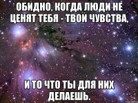 обидно, когда люди не ценят тебя - твои чувства, и то что ты для них делаешь.