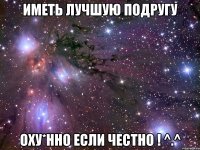 иметь лучшую подругу Оху*нно если честно ! ^.^