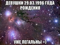 ДЕВУШКИ 29.03.1996 ГОДА РОЖДЕНИЯ УЖЕ ЛЕГАЛЬНЫ =)