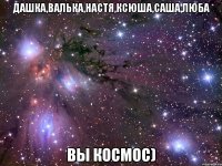 Дашка,Валька,Настя,Ксюша,Саша,Люба вы космос)