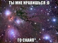 Ты мне нравишься :D Го скайп^_^