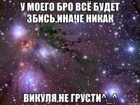 у моего бро всё будет збись,иначе никак Викуля,не грусти^_^