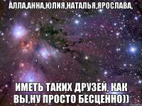 Алла,Анна,Юлия,Наталья,Ярослава, иметь таких друзей, как Вы,ну просто бесценно))