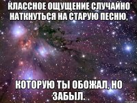 Классное ощущение случайно наткнуться на старую песню, которую ты обожал, но забыл.