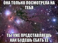 она только посмотрела на тебя ты уже представляешь как будешь ебать ее
