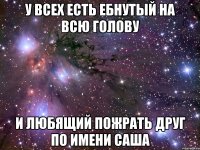 У ВСЕХ ЕСТЬ ЕБНУТЫЙ НА ВСЮ ГОЛОВУ И ЛЮБЯЩИЙ ПОЖРАТЬ ДРУГ ПО ИМЕНИ САША
