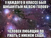 У каждого в классе был шибанутый на всю голову Человек любящий по ржать С именем САША