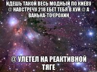 ИДЕШЬ ТАКОЙ ВЕСЬ МОДНЫЙ ПО КИЕВУ @ НАВСТРЕЧУ 218 ЕБЕТ ТЕБЯ В ХУЙ @ А ВАНЬКА-ТО ЕРОХИН @ УЛЕТЕЛ НА РЕАКТИВНОЙ ТЯГЕ