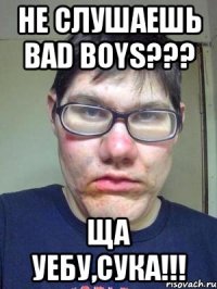 не слушаешь Bad Boys??? ща уебу,сука!!!