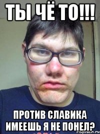 Ты чё то!!! против Славика имеешь я не понел?