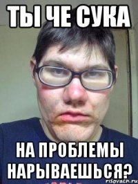 ты че сука на проблемы нарываешься?