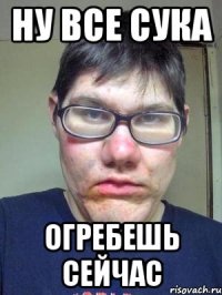 НУ все сука Огребешь сейчас