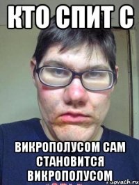 Кто спит с Викрополусом сам становится викрополусом