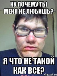 ну почему ты меня не любишь? я что не такой как все?