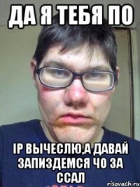 Да я тебя по IP вычеслю,а давай запиздемся чо за ссал