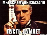 мы все ему высказали пусть думает