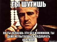 ты шутишь но ты делаешь это без изюминки, ты даже не пытаешься подобрать картинку