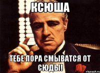 Ксюша Тебе пора смыватся от сюды!