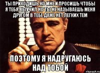 Ты приходишь ко мне и просишь чтобы я тебя выучил но ты не называешь меня другом в тебе даже нет легких тем Поэтому я надругаюсь над тобой