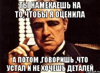 ты намекаешь на то,чтобы я оценила а потом ,говоришь ,что устал и не хочешь деталей