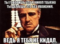 Ты говоришь,что я кинул тебя!Но ты делаешь это без уважения. Ведь я тебя не кидал.