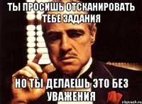 ТЫ просишь отсканировать тебе задания но ты делаешь это без уважения