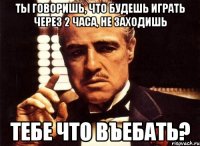 ты говоришь, что будешь играть через 2 часа, не заходишь тебе что въебать?