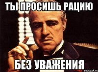 Ты просишь рацию без уважения