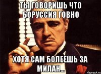 ТЫ ГОВОРИШЬ ЧТО БОРУССИЯ ГОВНО ХОТЯ САМ БОЛЕЕШЬ ЗА МИЛАН...