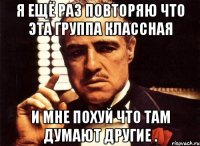 Я ещё раз повторяю что эта группа классная и мне похуй что там думают другие .