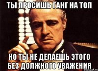 ты просишь Ганг на Топ но ты не делаешь этого без должного уважения