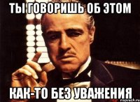 Ты говоришь об этом как-то без уважения