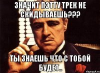 Значит Пэтту трек не скидываешь??? Ты знаешь что с тобой будет..