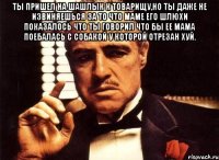 Ты пришел на шашлык к товарищу,но ты даже не извиняешься за то что маме его шлюхи показалось что ты говорил что бы ее мама поебалась с собакой у которой отрезан хуй. 