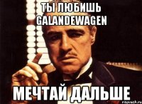 ты любишь Galandewagen мечтай дальше