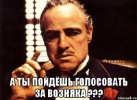  А ТЫ ПОЙДЁШЬ ГОЛОСОВАТЬ ЗА Возняка ???