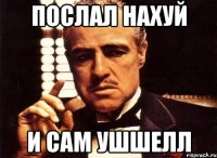 послал нахуй и сам ушшелл