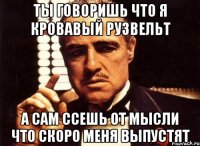 ты говоришь что я кровавый Рузвельт а сам ссешь от мысли что скоро меня выпустят