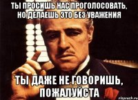 Ты просишь нас проголосовать, но делаешь это без уважения Ты даже не говоришь, пожалуйста