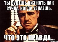 Ты будешь визжать как сучка, когда узнаешь, Что это правда...