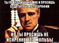 Ты приходишь ко мне и просишь отдать тебе фотогорафии но ты просишь не искренне, без мольбы