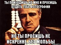 Ты приходишь ко мне и просишь отдать тебе фотографии но ты просишь не искренне, без мольбы