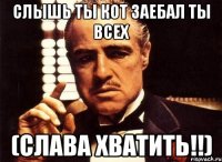 СЛЫШЬ ТЫ КОТ ЗАЕБАЛ ТЫ ВСЕХ (СЛАВА ХВАТИТЬ!!)