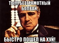 Ты!!! Безграмотный болван, быстро пошел на хуй!